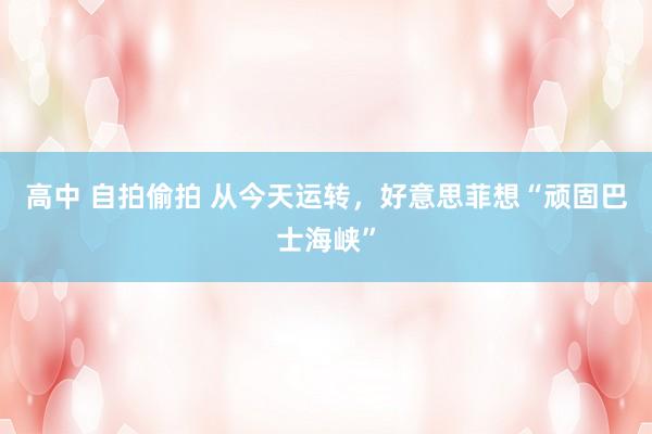 高中 自拍偷拍 从今天运转，好意思菲想“顽固巴士海峡”