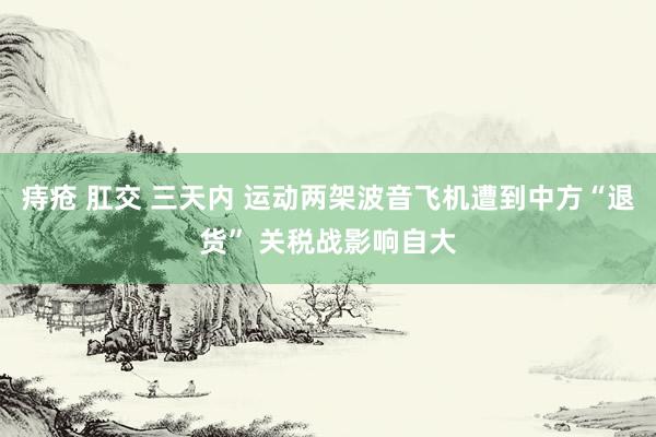 痔疮 肛交 三天内 运动两架波音飞机遭到中方“退货” 关税战影响自大