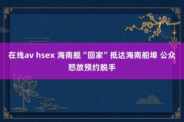 在线av hsex 海南舰“回家”抵达海南船埠 公众怒放预约脱手
