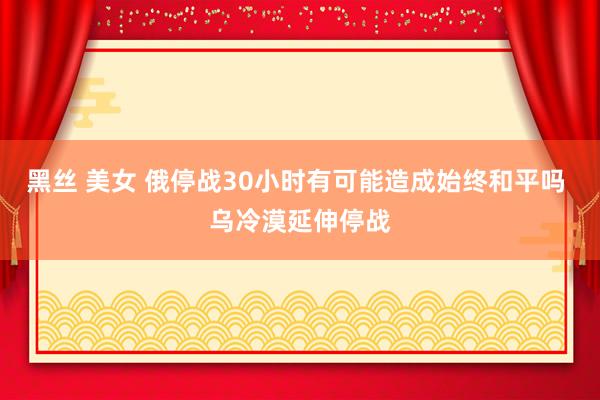 黑丝 美女 俄停战30小时有可能造成始终和平吗 乌冷漠延伸停战