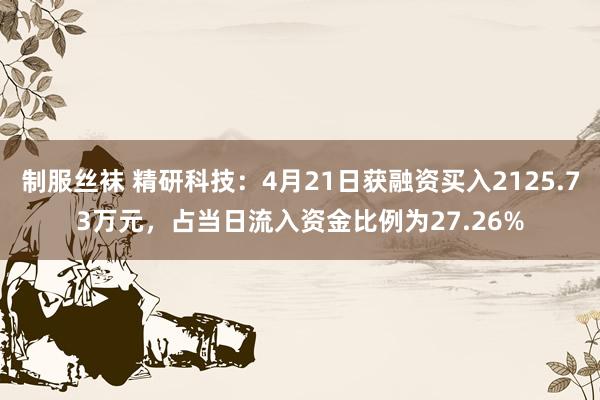 制服丝袜 精研科技：4月21日获融资买入2125.73万元，占当日流入资金比例为27.26%