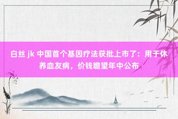 白丝 jk 中国首个基因疗法获批上市了：用于休养血友病，价钱瞻望年中公布
