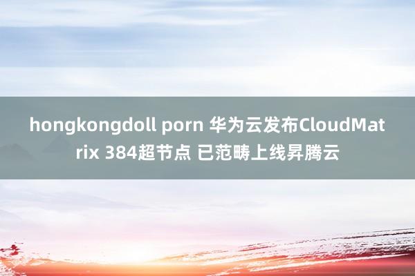 hongkongdoll porn 华为云发布CloudMatrix 384超节点 已范畴上线昇腾云