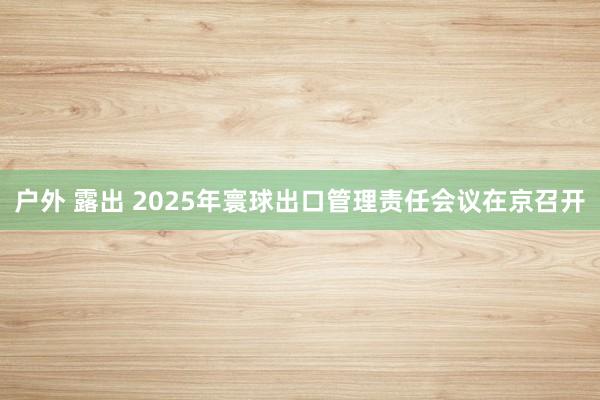 户外 露出 2025年寰球出口管理责任会议在京召开
