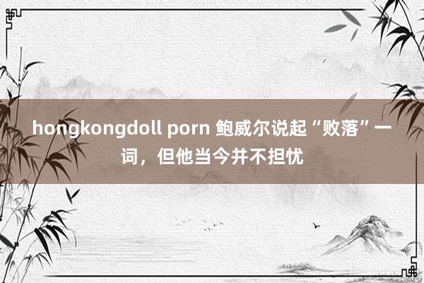 hongkongdoll porn 鲍威尔说起“败落”一词，但他当今并不担忧