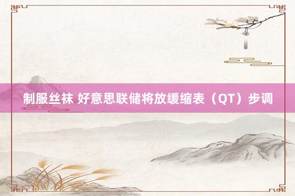 制服丝袜 好意思联储将放缓缩表（QT）步调