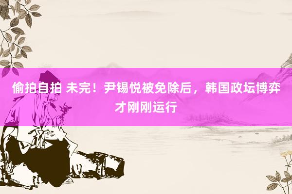 偷拍自拍 未完！尹锡悦被免除后，韩国政坛博弈才刚刚运行