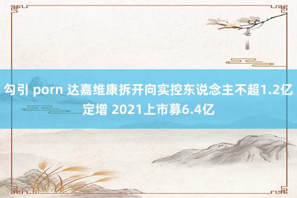 勾引 porn 达嘉维康拆开向实控东说念主不超1.2亿定增 2021上市募6.4亿