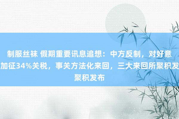 制服丝袜 假期重要讯息追想：中方反制，对好意思加征34%关税，事关方法化来回，三大来回所聚积发布