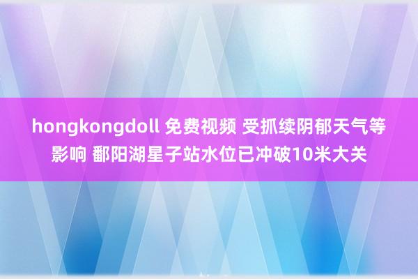 hongkongdoll 免费视频 受抓续阴郁天气等影响 鄱阳湖星子站水位已冲破10米大关