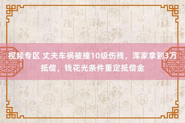 视频专区 丈夫车祸被撞10级伤残，浑家拿到3万抵偿，钱花光条件重定抵偿金