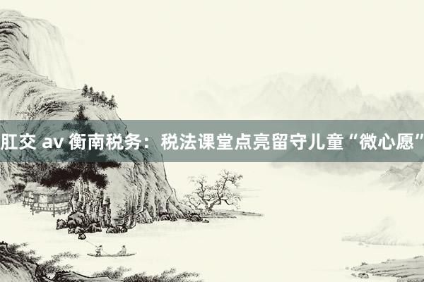 肛交 av 衡南税务：税法课堂点亮留守儿童“微心愿”