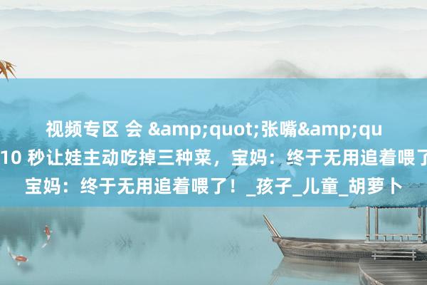 视频专区 会 &quot;张嘴&quot; 的蔬菜蛋卷来啦！10 秒让娃主动吃掉三种菜，宝妈：终于无用追着喂了！_孩子_儿童_胡萝卜
