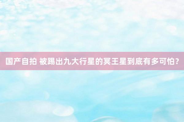 国产自拍 被踢出九大行星的冥王星到底有多可怕？