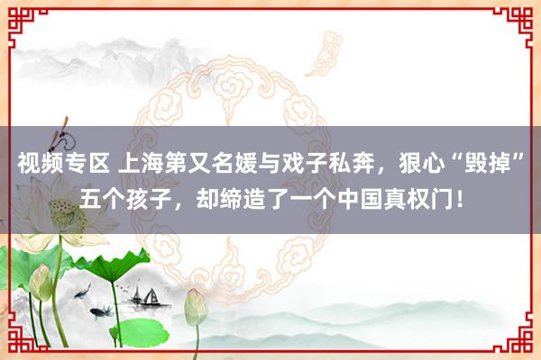 视频专区 上海第又名媛与戏子私奔，狠心“毁掉”五个孩子，却缔造了一个中国真权门！