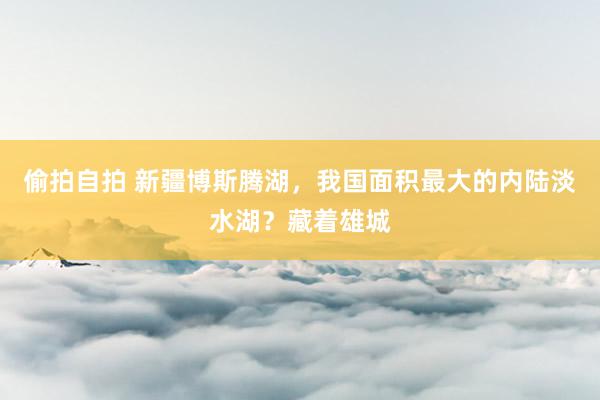 偷拍自拍 新疆博斯腾湖，我国面积最大的内陆淡水湖？藏着雄城