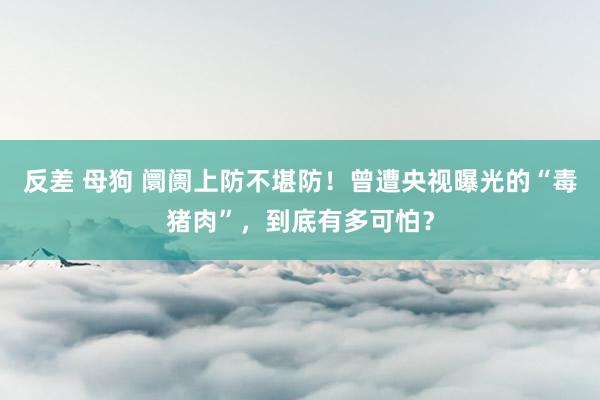反差 母狗 阛阓上防不堪防！曾遭央视曝光的“毒猪肉”，到底有多可怕？