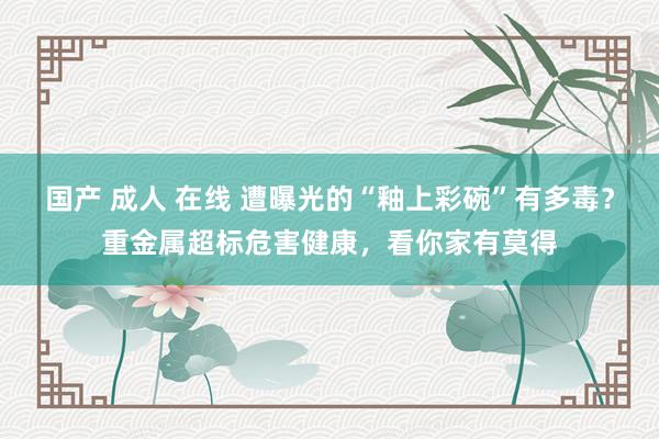 国产 成人 在线 遭曝光的“釉上彩碗”有多毒？重金属超标危害健康，看你家有莫得