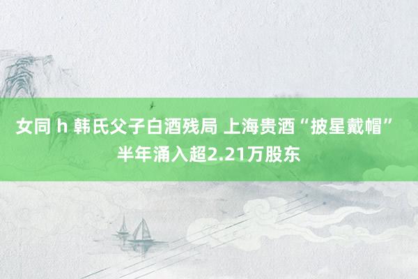 女同 h 韩氏父子白酒残局 上海贵酒“披星戴帽” 半年涌入超2.21万股东