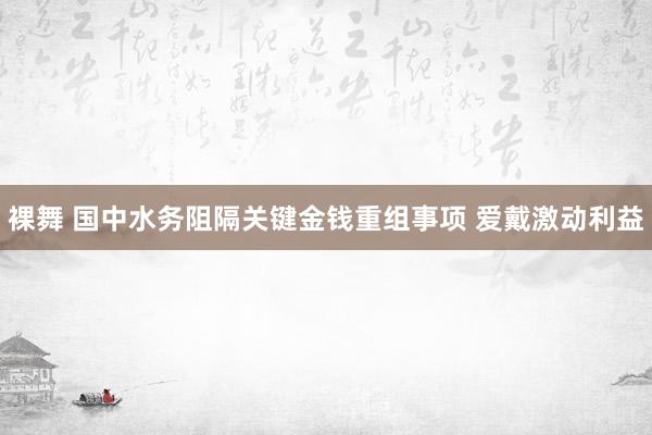 裸舞 国中水务阻隔关键金钱重组事项 爱戴激动利益