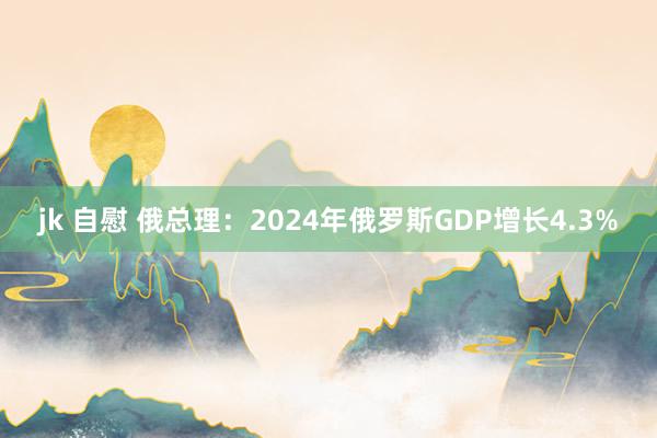 jk 自慰 俄总理：2024年俄罗斯GDP增长4.3%