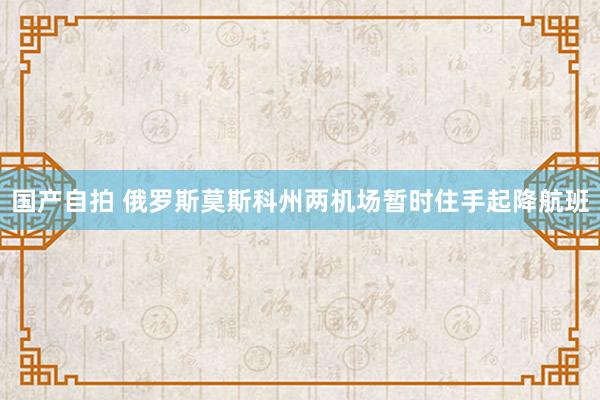 国产自拍 俄罗斯莫斯科州两机场暂时住手起降航班