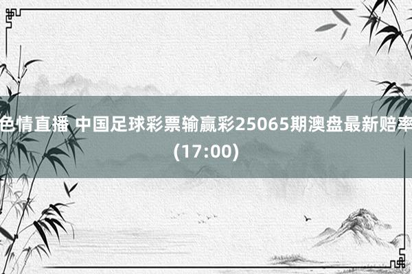 色情直播 中国足球彩票输赢彩25065期澳盘最新赔率(17:00)