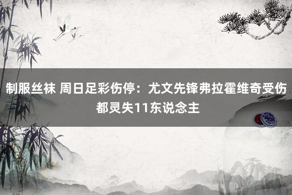 制服丝袜 周日足彩伤停：尤文先锋弗拉霍维奇受伤 都灵失11东说念主