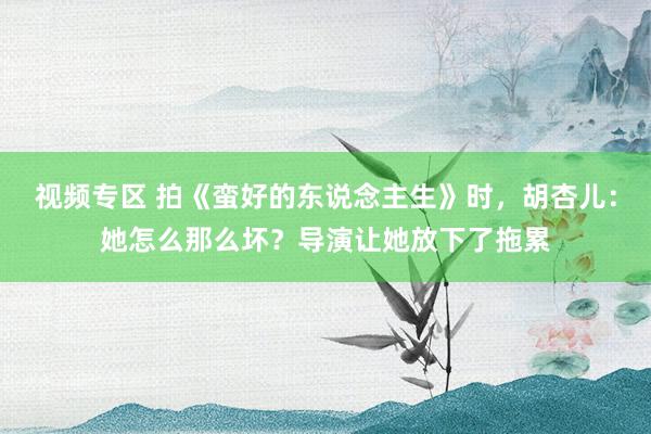 视频专区 拍《蛮好的东说念主生》时，胡杏儿：她怎么那么坏？导演让她放下了拖累