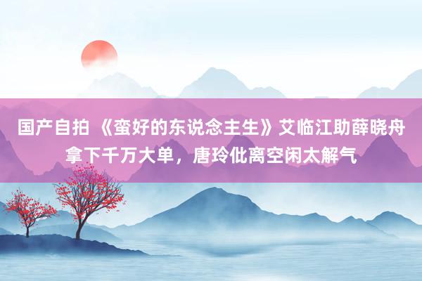 国产自拍 《蛮好的东说念主生》艾临江助薛晓舟拿下千万大单，唐玲仳离空闲太解气
