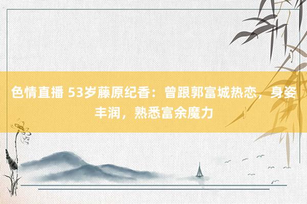 色情直播 53岁藤原纪香：曾跟郭富城热恋，身姿丰润，熟悉富余魔力
