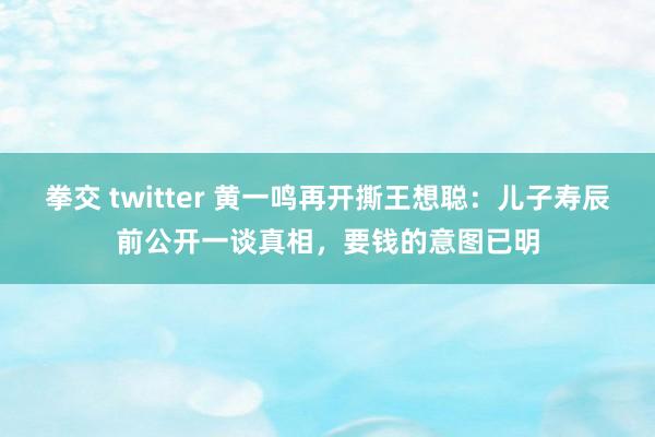 拳交 twitter 黄一鸣再开撕王想聪：儿子寿辰前公开一谈真相，要钱的意图已明