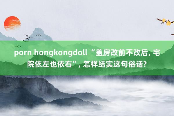 porn hongkongdoll “盖房改前不改后， 宅院依左也依右”， 怎样结实这句俗话?