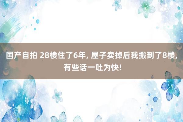 国产自拍 28楼住了6年， 屋子卖掉后我搬到了8楼， 有些话一吐为快!
