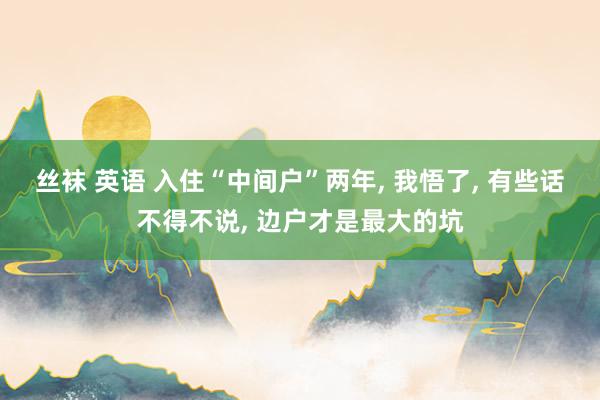丝袜 英语 入住“中间户”两年， 我悟了， 有些话不得不说， 边户才是最大的坑