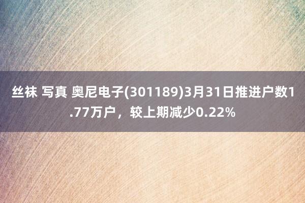丝袜 写真 奥尼电子(301189)3月31日推进户数1.77万户，较上期减少0.22%