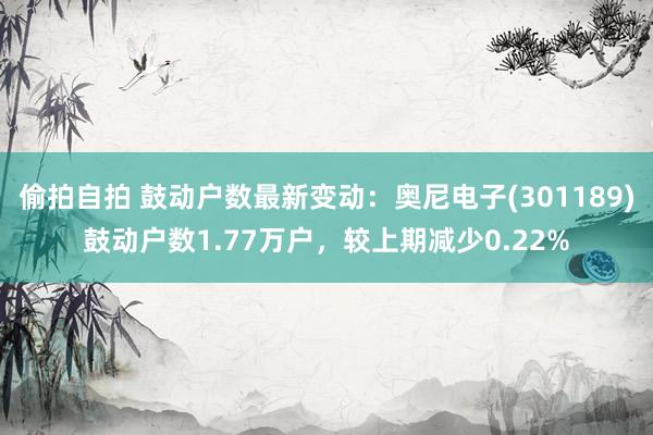 偷拍自拍 鼓动户数最新变动：奥尼电子(301189)鼓动户数1.77万户，较上期减少0.22%