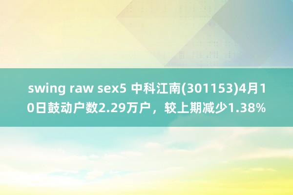 swing raw sex5 中科江南(301153)4月10日鼓动户数2.29万户，较上期减少1.38%