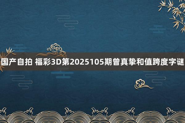 国产自拍 福彩3D第2025105期曾真挚和值跨度字谜