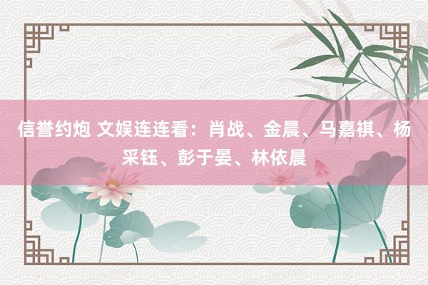 信誉约炮 文娱连连看：肖战、金晨、马嘉祺、杨采钰、彭于晏、林依晨