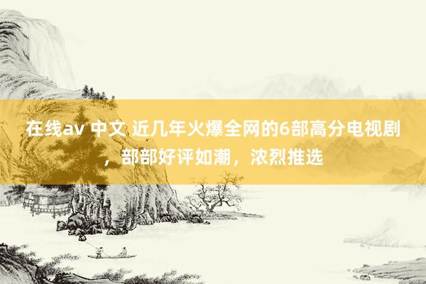在线av 中文 近几年火爆全网的6部高分电视剧，部部好评如潮，浓烈推选