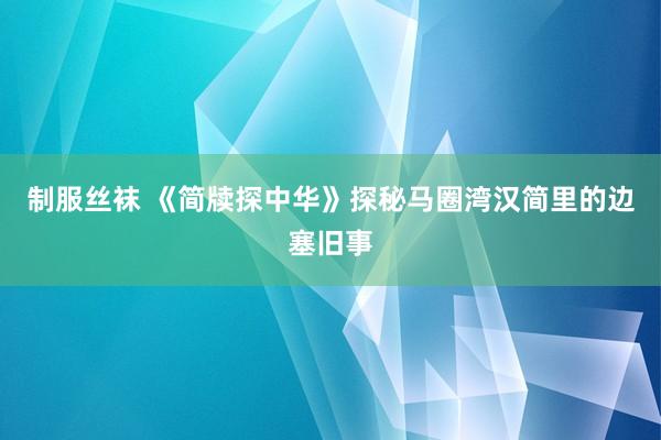 制服丝袜 《简牍探中华》探秘马圈湾汉简里的边塞旧事
