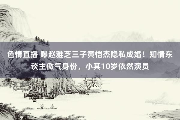 色情直播 曝赵雅芝三子黄恺杰隐私成婚！知情东谈主傲气身份，小其10岁依然演员